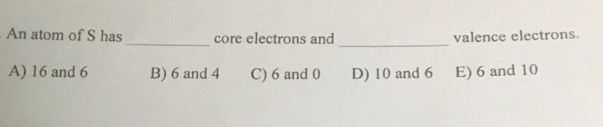 An atom of S has
core electrons and
valence electrons.
A) 16 and 6
B) 6 and 4
C) 6 and 0
D) 10 and 6
E) 6 and 10
