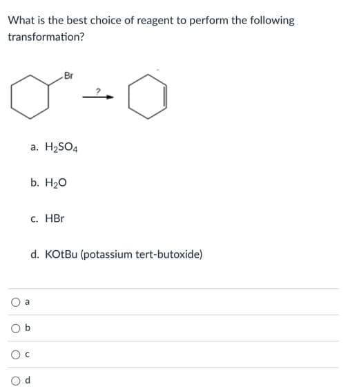 What is the best choice of reagent to perform the following
transformation?
Br
a. H2SO4
b. H20
c. HBr
d. KOtBu (potassium tert-butoxide)
a
O b
