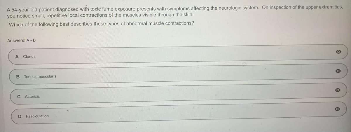 A 54-year-old patient diagnosed with toxic fume exposure presents with symptoms affecting the neurologic system. On inspection of the upper extremities,
you notice small, repetitive local contractions of the muscles visible through the skin.
Which of the following best describes these types of abnormal muscle contractions?
Answers: A-D
A Clonus
B Tensus muscularis
C Asterixis
D Fasciculation
O