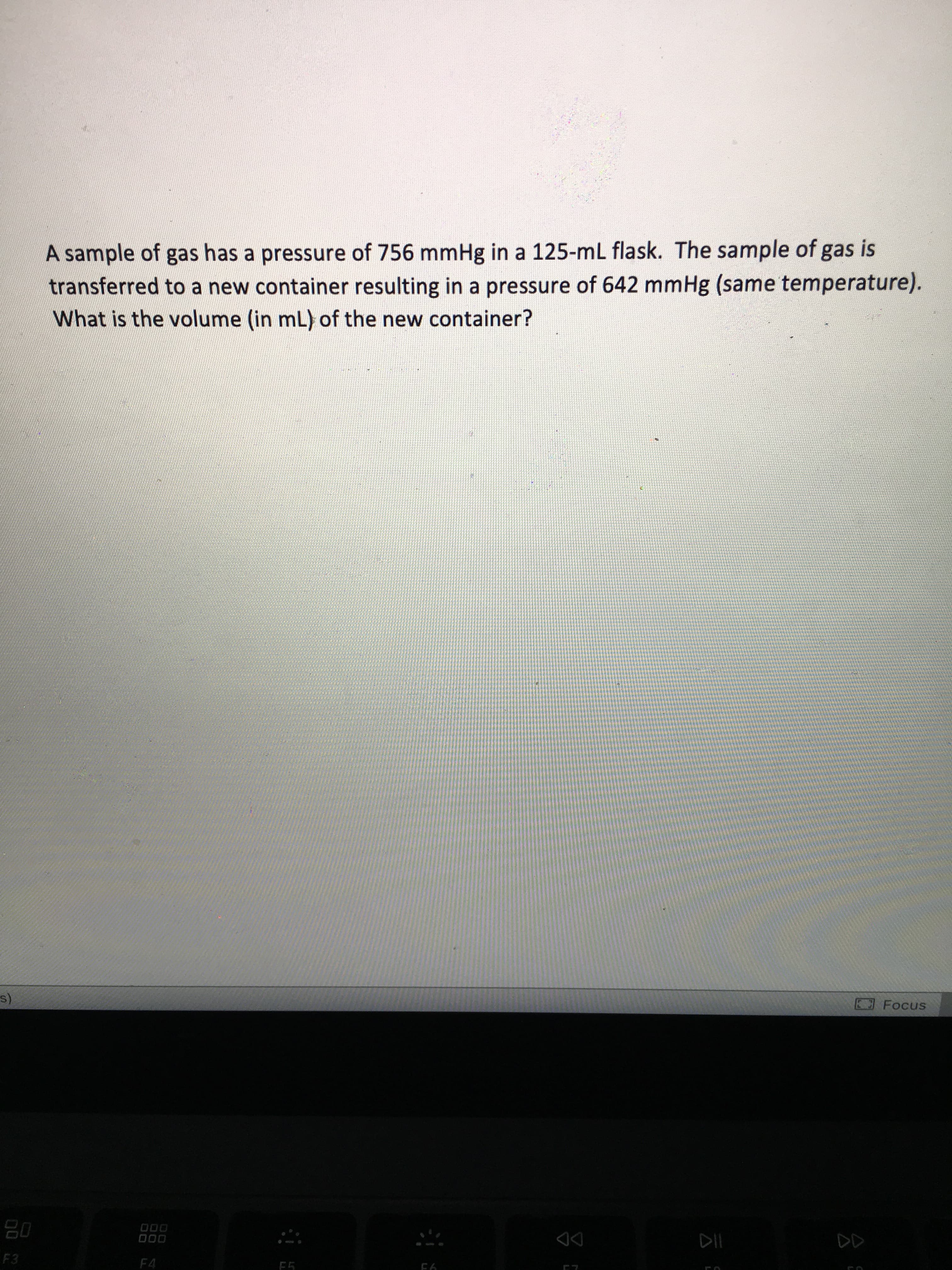 A sample of gas has a pressure of 756 mmHg in a 125-mL flask. The sample of gas is
transferred to a new container resulting in a pressure of 642 mmHg (same temperature).
What is the volume (in mL) of the new container?
