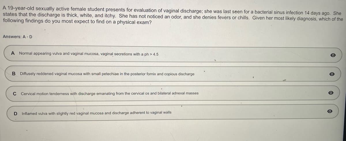 A 19-year-old sexually active female student presents for evaluation of vaginal discharge; she was last seen for a bacterial sinus infection 14 days ago. She
states that the discharge is thick, white, and itchy. She has not noticed an odor, and she denies fevers or chills. Given her most likely diagnosis, which of the
following findings do you most expect to find on a physical exam?
Answers: A-D
A Normal appearing vulva and vaginal mucosa, vaginal secretions with a ph> 4.5
B Diffusely reddened vaginal mucosa with small petechiae in the posterior fornix and copious discharge
C Cervical motion tenderness with discharge emanating from the cervical os and bilateral adnexal masses
D Inflamed vulva with slightly red vaginal mucosa and discharge adherent to vaginal walls