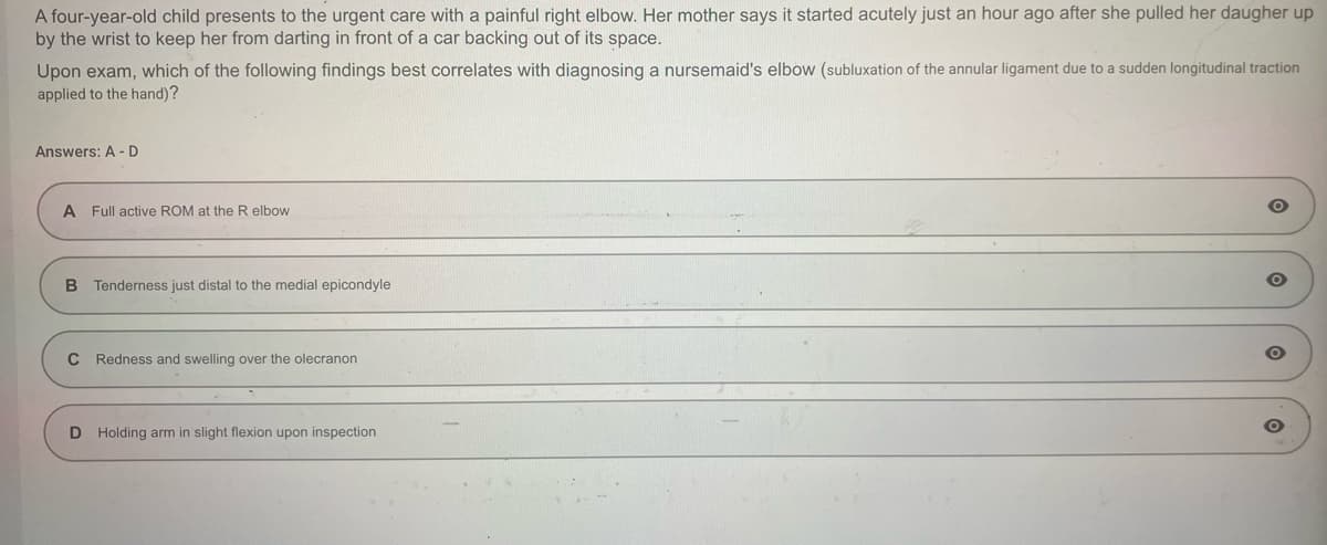 A four-year-old child presents to the urgent care with a painful right elbow. Her mother says it started acutely just an hour ago after she pulled her daugher up
by the wrist to keep her from darting in front of a car backing out of its space.
Upon exam, which of the following findings best correlates with diagnosing a nursemaid's elbow (subluxation of the annular ligament due to a sudden longitudinal traction
applied to the hand)?
Answers: A - D
A Full active ROM at the R elbow
B Tenderness just distal to the medial epicondyle
C Redness and swelling over the olecranon
D Holding arm in slight flexion upon inspection