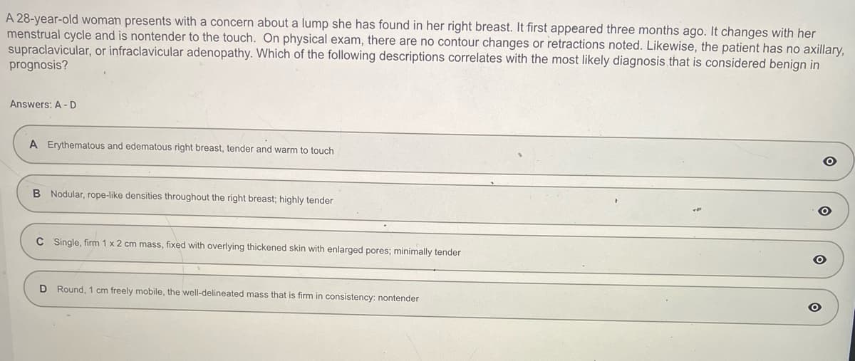 A 28-year-old woman presents with a concern about a lump she has found in her right breast. It first appeared three months ago. It changes with her
menstrual cycle and is nontender to the touch. On physical exam, there are no contour changes or retractions noted. Likewise, the patient has no axillary,
supraclavicular, or infraclavicular adenopathy. Which of the following descriptions correlates with the most likely diagnosis, that is considered benign in
prognosis?
Answers: A-D
A Erythematous and edematous right breast, tender and warm to touch
B Nodular, rope-like densities throughout the right breast; highly tender
C Single, firm 1 x 2 cm mass, fixed with overlying thickened skin with enlarged pores; minimally tender
D Round, 1 cm freely mobile, the well-delineated mass that is firm in consistency: nontender