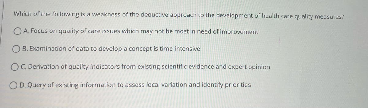 Which of the following is a weakness of the deductive approach to the development of health care quality measures?
A. Focus on quality of care issues which may not be most in need of improvement
OB. Examination of data to develop a concept is time-intensive
OC. Derivation of quality indicators from existing scientific evidence and expert opinion
OD. Query of existing information to assess local variation and identify priorities