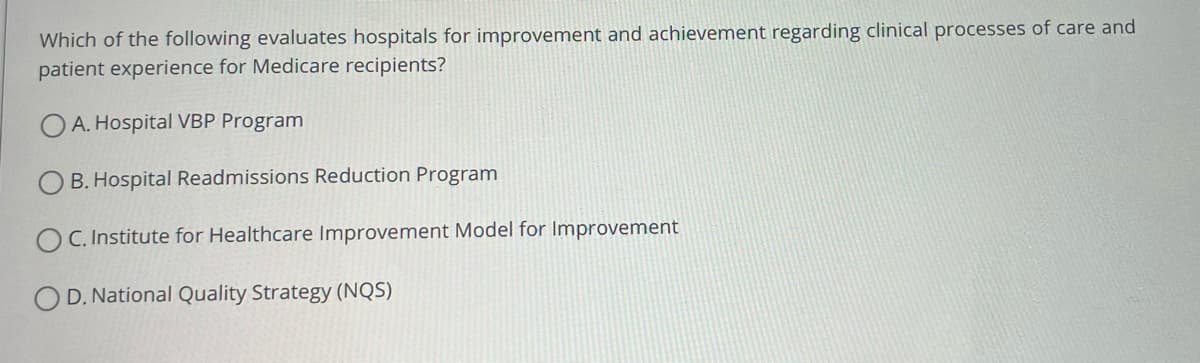 Which of the following evaluates hospitals for improvement and achievement regarding clinical processes of care and
patient experience for Medicare recipients?
OA. Hospital VBP Program
B. Hospital Readmissions Reduction Program
C. Institute for Healthcare Improvement Model for Improvement
OD. National Quality Strategy (NQS)