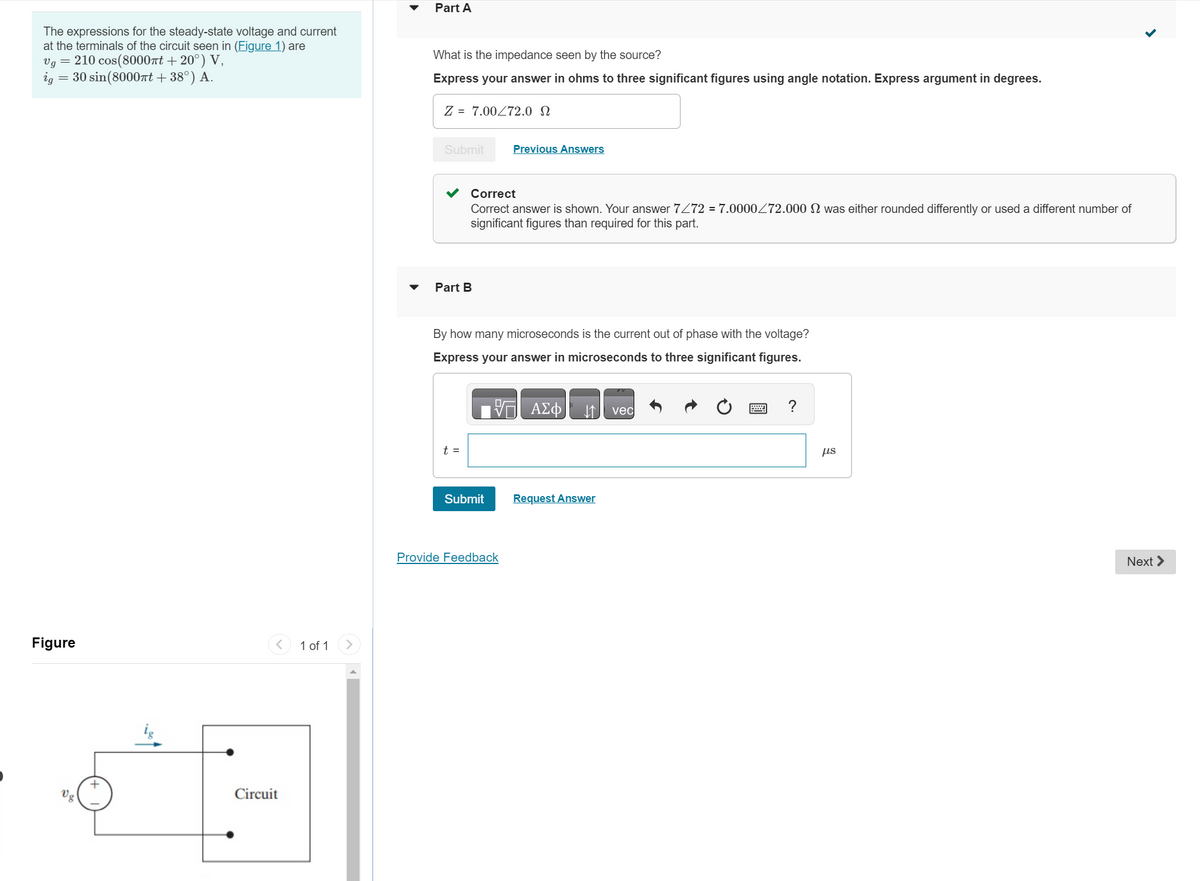 The expressions for the steady-state voltage and current
at the terminals of the circuit seen in (Figure 1) are
Vg = 210 cos(8000πt +20°) V,
ig = 30 sin(8000πt + 38°) A.
Figure
vg
+
Circuit
1 of 1
Part A
What is the impedance seen by the source?
Express your answer in ohms to three significant figures using angle notation. Express argument in degrees.
Z = 7.00 72.0
Submit
Part B
Correct
Correct answer is shown. Your answer 7/72 = 7.0000/72.000 2 was either rounded differently or used a different number of
significant figures than required for this part.
t =
By how many microseconds is the current out of phase with the voltage?
Express your answer in microseconds to three significant figures.
ΠΙΑΣΦ
Previous Answers
Submit
Provide Feedback
Request Answer
vec
?
us
Next >