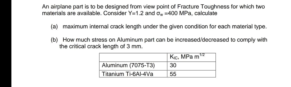 An airplane part is to be designed from view point of Fracture Toughness for which two
materials are available. Consider Y=1.2 and ow =400 MPa, calculate
(a) maximum internal crack length under the given condition for each material type.
(b) How much stress on Aluminum part can be increased/decreased to comply with
the critical crack length of 3 mm.
1/2
Кіс, МPa m
Aluminum (7075-T3)
30
Titanium Ti-6AI-4Va
55
