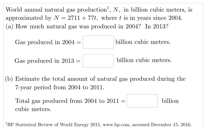 World annual natural gas production¹, N, in billion cubic meters, is
approximated by N = 2711 +77t, where t is in years since 2004.
(a) How much natural gas was produced in 2004? In 2013?
Gas produced in 2004 =
Gas produced in 2013 =
billion cubic meters.
billion cubic meters.
(b) Estimate the total amount of natural gas produced during the
7-year period from 2004 to 2011.
Total gas produced from 2004 to 2011 =
cubic meters.
billion
¹BP Statistical Review of World Energy 2015, www.bp.com, accessed December 15, 2016.