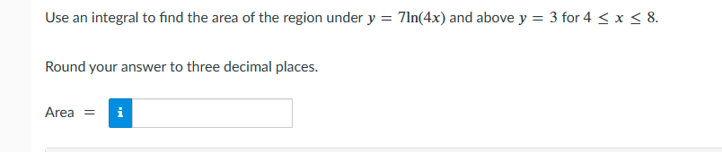 Use an integral to find the area of the region under y = 71n(4x) and above y = 3 for 4 ≤ x ≤ 8.
Round your answer to three decimal places.
Area = i
