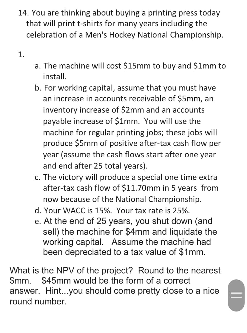 14. You are thinking about buying a printing press today
that will print t-shirts for many years including the
celebration of a Men's Hockey National Championship.
1.
a. The machine will cost $15mm to buy and $1mm to
install.
b. For working capital, assume that you must have
an increase in accounts receivable of $5mm, an
inventory increase of $2mm and an accounts
payable increase of $1mm. You will use the
machine for regular printing jobs; these jobs will
produce $5mm of positive after-tax cash flow per
year (assume the cash flows start after one year
and end after 25 total years).
c. The victory will produce a special one time extra
after-tax cash flow of $11.70mm in 5 years from
now because of the National Championship.
d. Your WACC is 15%. Your tax rate is 25%.
e. At the end of 25 years, you shut down (and
sell) the machine for $4mm and liquidate the
working capital. Assume the machine had
been depreciated to a tax value of $1mm.
What is the NPV of the project? Round to the nearest
$mm. $45mm would be the form of a correct
answer. Hint...you should come pretty close to a nice
round number.
||