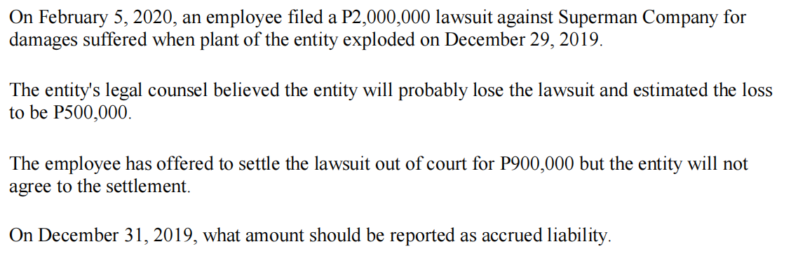 On February 5, 2020, an employee filed a P2,000,000 lawsuit against Superman Company for
damages suffered when plant of the entity exploded on December 29, 2019.
The entity's legal counsel believed the entity will probably lose the lawsuit and estimated the loss
to be P500,000.
The employee has offered to settle the lawsuit out of court for P900,000 but the entity will not
agree to the settlement.
On December 31, 2019, what amount should be reported as accrued liability.
