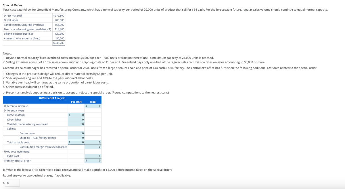 Special Order
Total cost data follow for Greenfield Manufacturing Company, which has a normal capacity per period of 20,000 units of product that sell for $54 each. For the foreseeable future, regular sales volume should continue to equal normal capacity.
Direct material
Direct labor
Variable manufacturing overhead
$272,800
206,000
158,000
Fixed manufacturing overhead (Note 1)
Selling expense (Note 2)
118,800
129,600
Administrative expense (fixed)
50,000
$935,200
Notes:
1. Beyond normal capacity, fixed overhead costs increase $4,500 for each 1,000 units or fraction thereof until a maximum capacity of 24,000 units is reached.
2. Selling expenses consist of a 10% sales commission and shipping costs of $1 per unit. Greenfield pays only one-half of the regular sales commission rates on sales amounting to $3,000 or more.
Greenfield's sales manager has received a special order for 2,500 units from a large discount chain at a price of $44 each, F.O.B. factory. The controller's office has furnished the following additional cost data related to the special order:
1. Changes in the product's design will reduce direct material costs by $4 per unit.
2. Special processing will add 10% to the per-unit direct labor costs.
3. Variable overhead will continue at the same proportion of direct labor costs.
4. Other costs should not be affected.
a. Present an analysis supporting a decision to accept or reject the special order. (Round computations to the nearest cent.)
Differential revenue
Differential costs
Direct material
Differential Analysis
Per Unit
Total
$
0
Direct labor
Variable manufacturing overhead
$
0
0
0
Selling:
Commission
0
Shipping (F.O.B. factory terms)
0
Total variable cost
$
0
0
Contribution margin from special order
0
Fixed cost increment:
Extra cost
Profit on special order
$
0
0
b. What is the lowest price Greenfield could receive and still make a profit of $5,000 before income taxes on the special order?
Round answer to two decimal places, if applicable.
$ 0