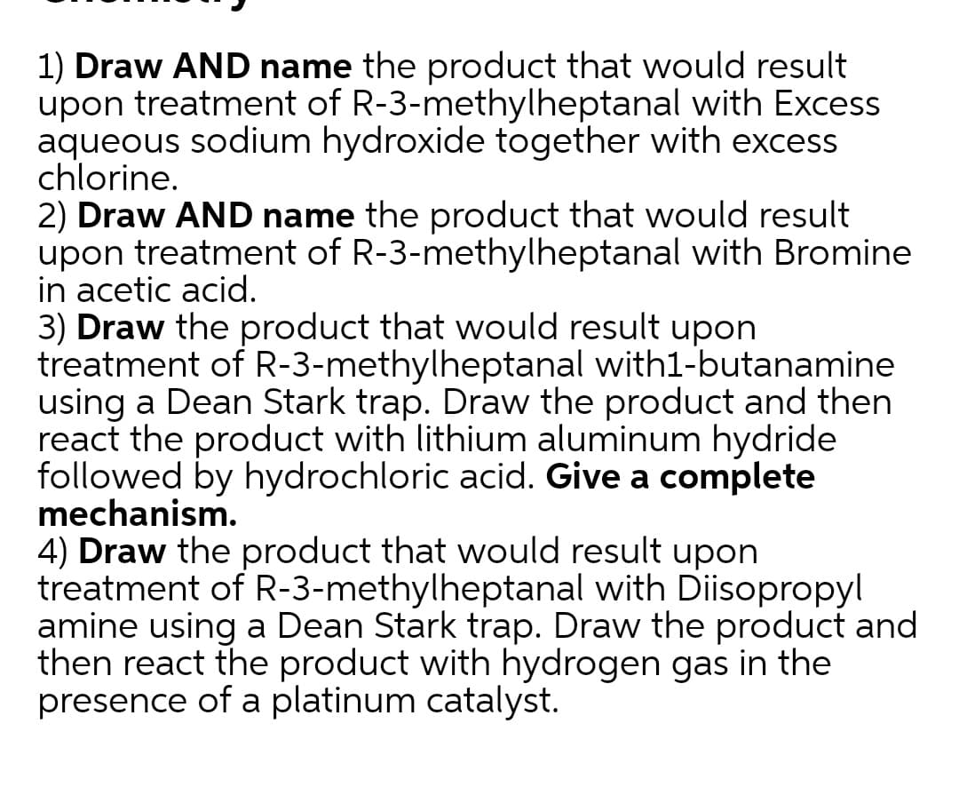 1) Draw AND name the product that would result
upon treatment of R-3-methylheptanal with Excess
aqueous sodium hydroxide together with excess
chlorine.
2) Draw AND name the product that would result
upon treatment of R-3-methylheptanal with Bromine
in acetic acid.
3) Draw the product that would result upon
treatment of R-3-methylheptanal with1-butanamine
using a Dean Stark trap. Draw the product and then
react the product with lithium aluminum hydride
followed by hydrochloric acid. Give a complete
mechanism.
4) Draw the product that would result upon
treatment of R-3-methylheptanal with Disopropyl
amine using a Dean Stark trap. Draw the product and
then react the product with hydrogen gas in the
presence of a platinum catalyst.
