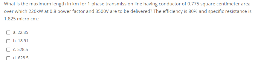 What is the maximum length in km for 1 phase transmission line having conductor of 0.775 square centimeter area
over which 220kW at 0.8 power factor and 3500V are to be delivered? The efficiency is 80% and specific resistance is
1.825 micro cm.:
a. 22.85
O b. 18.91
O c. 528.5
O d. 628.5
