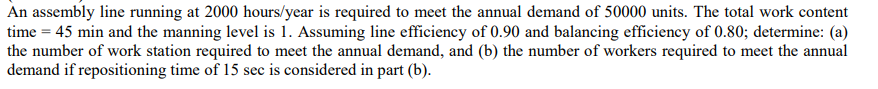 An assembly line running at 2000 hours/year is required to meet the annual demand of 50000 units. The total work content
time = 45 min and the manning level is 1. Assuming line efficiency of 0.90 and balancing efficiency of 0.80; determine: (a)
the number of work station required to meet the annual demand, and (b) the number of workers required to meet the annual
demand if repositioning time of 15 sec is considered in part (b).
