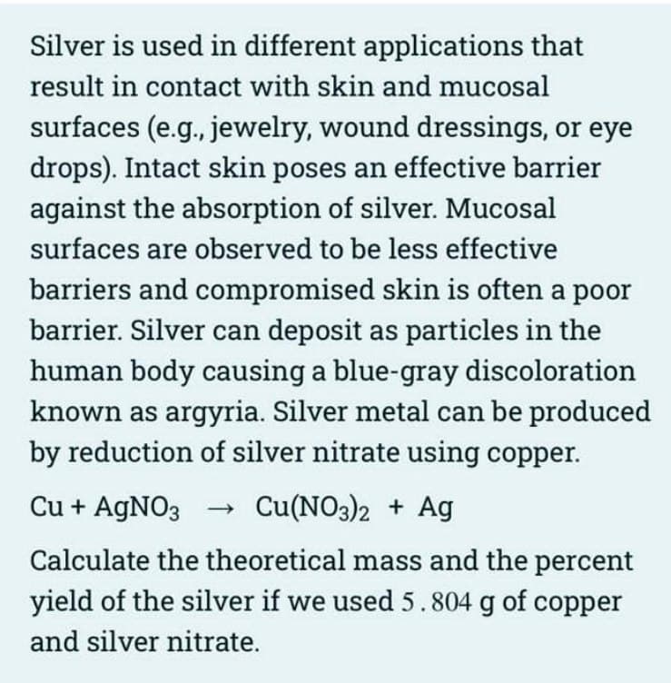 Silver is used in different applications that
result in contact with skin and mucosal
surfaces (e.g., jewelry, wound dressings, or eye
drops). Intact skin poses an effective barrier
against the absorption of silver. Mucosal
surfaces are observed to be less effective
barriers and compromised skin is often a poor
barrier. Silver can deposit as particles in the
human body causing a blue-gray discoloration
known as argyria. Silver metal can be produced
by reduction of silver nitrate using copper.
Cu + AgNO3
Cu(NO3)2 + Ag
Calculate the theoretical mass and the percent
yield of the silver if we used 5.804 g of copper
and silver nitrate.
