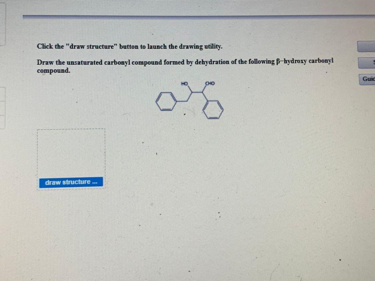 Click the "draw structure" button to launch the drawing utility.
Draw the unsaturated carbonyl compound formed by dehydration of the following B-hydroxy carbonyl
compound.
Guid
HO
CHO
draw structure...
