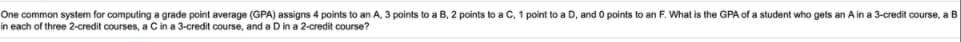 One common system for computing a grade point average (GPA) assigns 4 points to an A, 3 points to a B, 2 points to a C. 1 point to a D, and 0 points to an F. What is the GPA of a student who gets an A in a 3-credit course, a B
in each of three 2-credit courses, a C in a 3-credit course, and a D in a 2-credit course?

