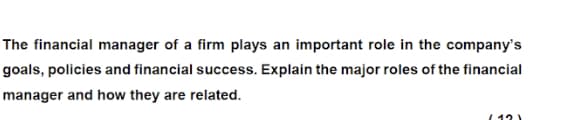 The financial manager of a firm plays an important role in the company's
goals, policies and financial success. Explain the major roles of the financial
manager and how they are related.
( 12)

