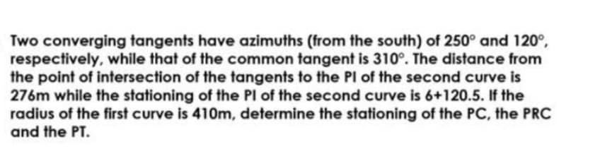 Two converging tangents have azimuths (from the south) of 250° and 120°,
respectively, while that of the common tangent is 310°. The distance from
the point of intersection of the tangents to the PI of the second curve is
276m while the stationing of the PI of the second curve is 6+120.5. If the
radius of the first curve is 410m, determine the stationing of the PC, the PRC
and the PT.