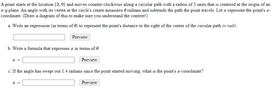 A point starts at the location (3, 0) and moves counter-clockwise along a circular path with a radius of 3 units that is centered at the origin of an
T-y plane. An angle with its vertex at the circle's center measures 0 radians and subtends the path the point travels. Let z represent the point's a-
coordinate. (Draw a diagram of this to make sure you understand the context!)
a. Write an expression (in terms of 0) to represent the point's distance to the right of the center of the circular path in radii.
Preview
b. Write a formula that expresses z in terms of 0.
Preview
c. If the angle has swept out 1.4 radians since the point started moving, what is the point's x-coordinate?
Preview
