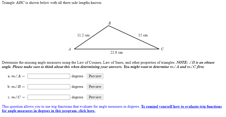 Triangle ABC is shown below with all three side lengths known.
В
11.2 cm
15 cm
A
C
22.8 cm
Determine the missing angle measures using the Law of Cosines, Law of Sines, and other properties of triangles. NOTE: ZB is an obtuse
angle. Please make sure to think about this when determining your answers. You might want to determine mLA and m/C first.
a. mZA =
degrees Preview
b. m/B
degrees Preview
c. m/C =
degrees Preview
с.
This question allows you to use trig functions that evaluate for angle measures in degrees. To remind yourself how to evaluate trig functions
for angle measures in degrees in this program, click here.

