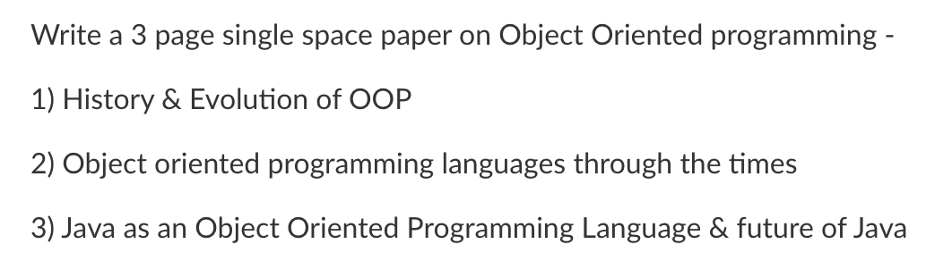 Write a 3 page single space paper on Object Oriented programming -
1) History & Evolution of OOP
2) Object oriented programming languages through the times
3) Java as an Object Oriented Programming Language & future of Java
