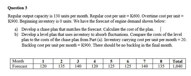 Question 3
Regular output capacity is 130 units per month. Regular cost per unit = K600. Overtime cost per unit =
K900. Beginning inventory is 0 units. We have the forecast of engine demand shown below:
a) Develop a chase plan that matches the forecast. Calculate the cost of the plan.
b) Develop a level plan that uses inventory to absorb fluctuations. Compare the costs of the level
plan to the costs of the chase plan from Part (a). Inventory carrying cost per unit per month = 20.
Backlog cost per unit per month = K900. There should be no backlog in the final month.
Month
Forecast
1
120
2
135
3
140
4
120
5
125
6
125
7
140
8 Total
135
1,040