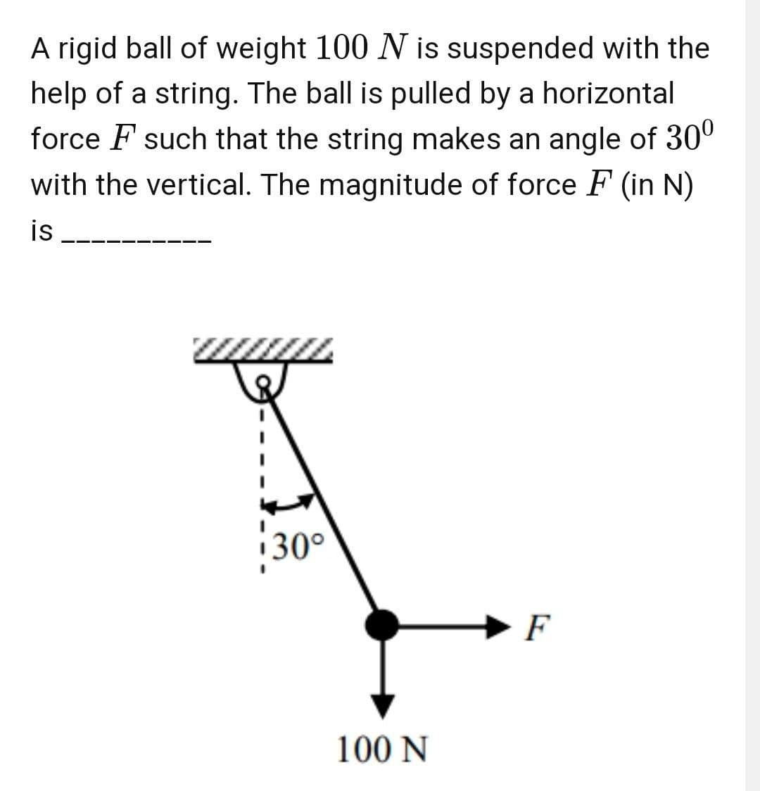 A rigid ball of weight 100 N is suspended with the
help of a string. The ball is pulled by a horizontal
force F such that the string makes an angle of 30º
with the vertical. The magnitude of force F (in N)
is
30°
F
100 N