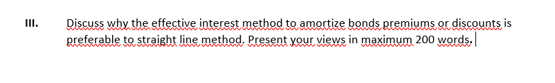 II.
Discuss why the effective interest method to amortize bonds premiums or discounts is
preferable to straight line method. Present your views in maximum 200 words.
