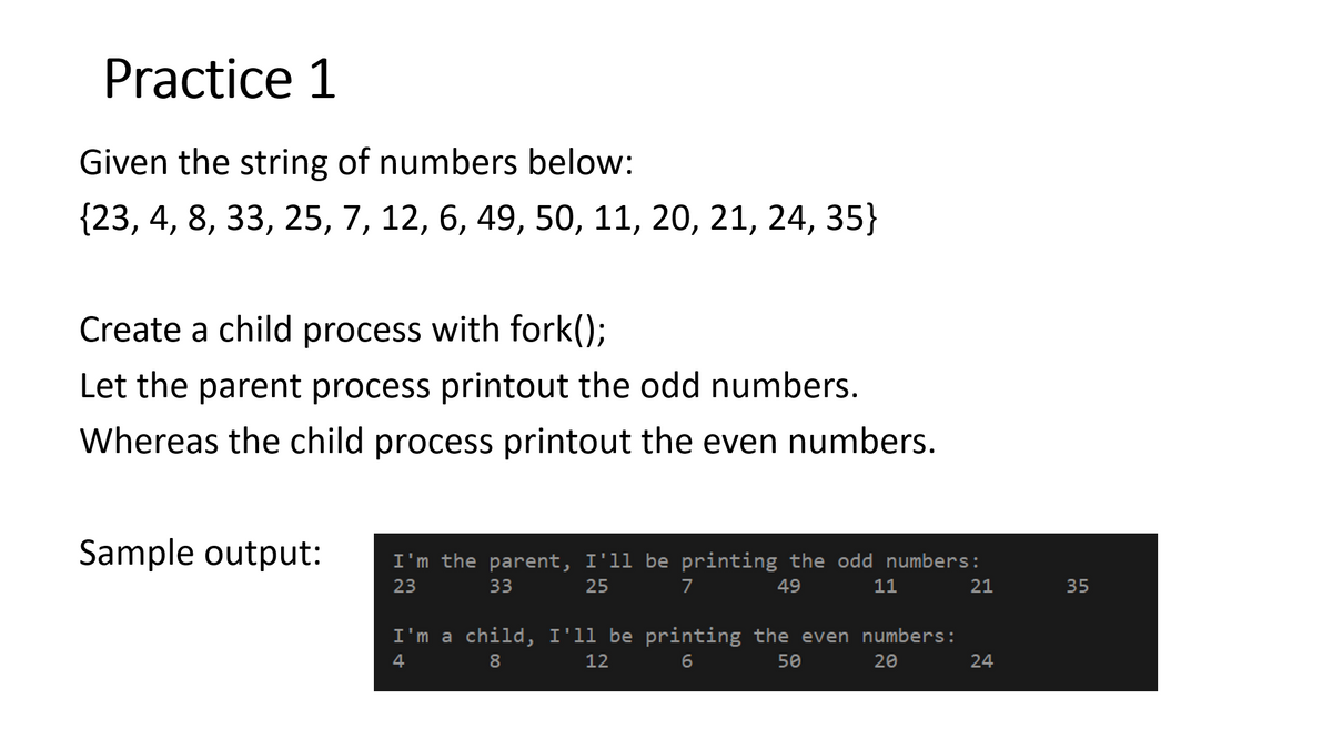 Practice 1
Given the string of numbers below:
{23, 4, 8, 33, 25, 7, 12, 6, 49, 50, 11, 20, 21, 24, 35}
Create a child process with fork();
Let the parent process printout the odd numbers.
Whereas the child process printout the even numbers.
Sample output:
I'm the parent, I'll be printing the odd numbers:
23
33
25
7
49
11
21
35
I'm a child, I'll be printing the even numbers:
6.
4
8
12
50
20
24

