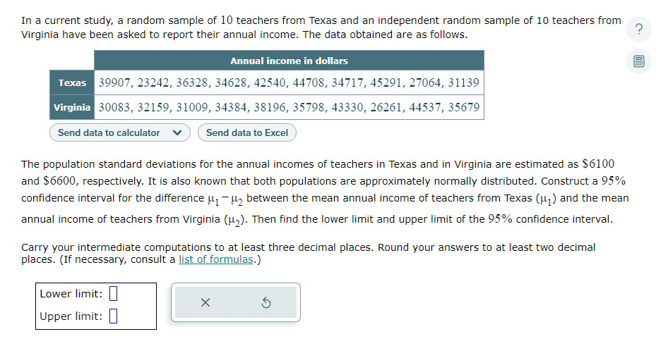?
In a current study, a random sample of 10 teachers from Texas and an independent random sample of 10 teachers from
Virginia have been asked to report their annual income. The data obtained are as follows.
Annual income in dollars
Texas 39907, 23242, 36328, 34628, 42540, 44708, 34717, 45291, 27064, 31139
Virginia 30083, 32159, 31009, 34384, 38196, 35798, 43330, 26261, 44537, 35679
Send data to calculator
Send data to Excel
The population standard deviations for the annual incomes of teachers in Texas and in Virginia are estimated as $6100
and $6600, respectively. It is also known that both populations are approximately normally distributed. Construct a 95%
confidence interval for the difference μ₁-₂ between the mean annual income of teachers from Texas (μ₁) and the mean
annual income of teachers from Virginia (μ₂). Then find the lower limit and upper limit of the 95% confidence interval.
Carry your intermediate computations to at least three decimal places. Round your answers to at least two decimal
places. (If necessary, consult a list of formulas.)
Lower limit:
Upper limit:
X
Ś
0