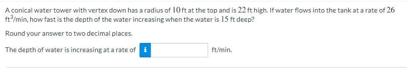 A conical water tower with vertex down has a radius of 10 ft at the top and is 22 ft high. If water flows into the tank at a rate of 26
ft/min, how fast is the depth of the water increasing when the water is 15 ft deep?
Round your answer to two decimal places.
The depth of water is increasing at a rate of i
ft/min.

