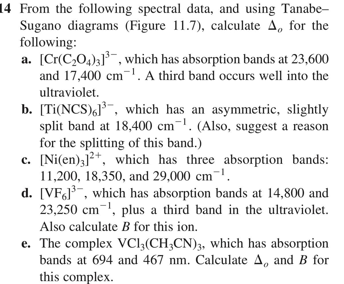 14 From the following spectral data, and using Tanabe-
Sugano diagrams (Figure 11.7), calculate A for the
following:
0
a. [Cr(C2O4)3]³, which has absorption bands at 23,600
and 17,400 cm 1. A third band occurs well into the
ultraviolet.
-
b. [Ti(NCS)6]³, which has an asymmetric, slightly
split band at 18,400 cm 1. (Also, suggest a reason
for the splitting of this band.)
c. [Ni(en)3]2+, which has three absorption bands:
11,200, 18,350, and 29,000 cm
d. [VF]³, which has absorption bands at 14,800 and
23,250 cm ¹, plus a third band in the ultraviolet.
Also calculate B for this ion.
e. The complex VC13(CH3CN)3, which has absorption
bands at 694 and 467 nm. Calculate A. and B for
this complex.
