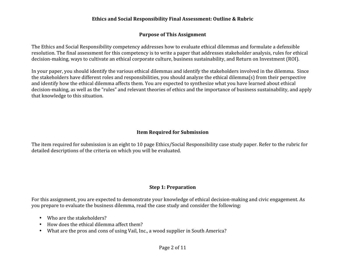 Purpose of This Assignment
The Ethics and Social Responsibility competency addresses how to evaluate ethical dilemmas and formulate a defensible
resolution. The final assessment for this competency is to write a paper that addresses stakeholder analysis, rules for ethical
decision-making, ways to cultivate an ethical corporate culture, business sustainability, and Return on Investment (ROI).
Ethics and Social Responsibility Final Assessment: Outline & Rubric
In your paper, you should identify the various ethical dilemmas and identify the stakeholders involved in the dilemma. Since
the stakeholders have different roles and responsibilities, you should analyze the ethical dilemma(s) from their perspective
and identify how the ethical dilemma affects them. You are expected to synthesize what you have learned about ethical
decision-making, as well as the “rules” and relevant theories of ethics and the importance of business sustainability, and apply
that knowledge to this situation.
Item Required for Submission
The item required for submission is an eight to 10 page Ethics/Social Responsibility case study paper. Refer to the rubric for
detailed descriptions of the criteria on which you will be evaluated.
Step 1: Preparation
For this assignment, you are expected to demonstrate your knowledge of ethical decision-making and civic engagement. As
you prepare to evaluate the business dilemma, read the case study and consider the following:
●
●
Who are the stakeholders?
How does the ethical dilemma affect them?
What are the pros and cons of using Vail, Inc., a wood supplier in South America?
Page 2 of 11