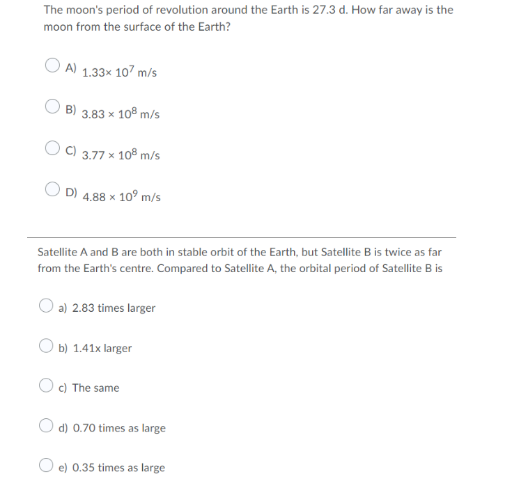 The moon's period of revolution around the Earth is 27.3 d. How far away is the
moon from the surface of the Earth?
A) 1.33x 107 m/s
B)
3.83 x 108 m/s
C)
3.77 x 108 m/s
D)
x 10° m/s
4.88
Satellite A and B are both in stable orbit of the Earth, but Satellite B is twice as far
from the Earth's centre. Compared to Satellite A, the orbital period of Satellite B is
O a) 2.83 times larger
b) 1.41x larger
c) The same
d) 0.70 times as large
O e) 0.35 times as large
