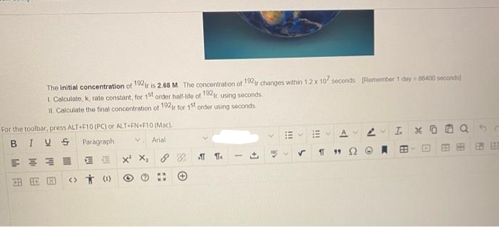 The initial concentration of 192 ir is 2.68 M. The concentration of 192r changes within 12 x 107 seconds [Remember 1 day=86400 seconds)
1. Calculate, k, rate constant, for 1st order half-life of 192r, using seconds
Il Calculate the final concentration of 192r for 1st order using seconds.
For the toolbar, press ALT+F10 (PC) or ALT+FN+F10 (Mac).
BIVS Paragraph
Arial
Il
용품
安安图 <> (1)
X¹ X₂
88 Te
-
A2
✓ Π 19 Ω ΕΙ
I X
E
BB
C
PA
5