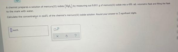 A chemist prepares a solution of mercury(I1) iodide (Hgl,) by measuring out 0.01l g of mercury(1) iodide into a 450, ml. volumetric flask and filing the flask
to the mark with water,
Calculate the concentratipn in mol/L of the chemist's mercury(I1) iodide solution. Round your answer to 2 significant digits.
O.P
