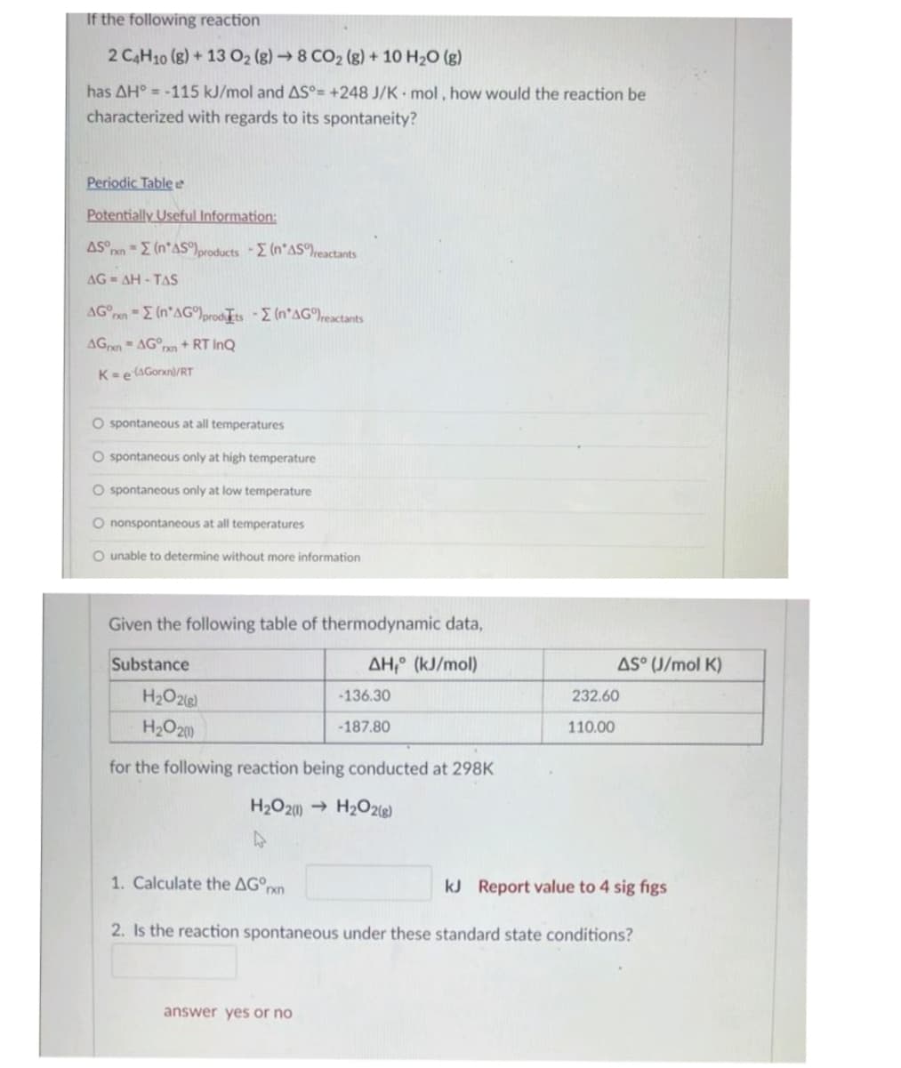 If the following reaction
2 C4H10 (8) + 13 O2 (g) → 8 CO₂ (g) + 10 H₂O (g)
has AH° -115 kJ/mol and AS°= +248 J/K mol, how would the reaction be
characterized with regards to its spontaneity?
Periodic Table e
Potentially Useful Information:
AS n = (n*AS)products - (n'AS reactants
AG=AH - TAS
AG rxn = (n AG)prodts - (n'AG)reactants
AGxn=AGrxn+ RT InQ
K= e(Gorn/RT
O spontaneous at all temperatures
O spontaneous only at high temperature
O spontaneous only at low temperature
O nonspontaneous at all temperatures
O unable to determine without more information
Given the following table of thermodynamic data,
ΔΗ,° (kJ/mol)
Substance
H₂O2(g)
H₂O2(1)
for the following reaction being conducted at 298K
H₂O2(1)→ H₂O2(g)
1. Calculate the AGºrn
-136.30
-187.80
answer yes or no
AS° (J/mol K)
232.60
110.00
kJ Report value to 4 sig figs
2. Is the reaction spontaneous under these standard state conditions?