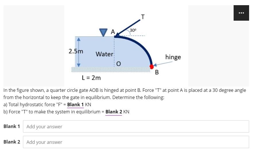 ...
T
A
30°
2.5m
Water
hinge
L= 2m
In the figure shown, a quarter circle gate AOB is hinged at point B. Force "T" at point A is placed at a 30 degree angle
from the horizontal to keep the gate in equilibrium. Determine the following:
a) Total hydrostatic force "F" = Blank 1 KN
b) Force "T" to make the system in equilibrium = Blank 2 KN
Blank 1
Add your answer
Blank 2
Add your answer
