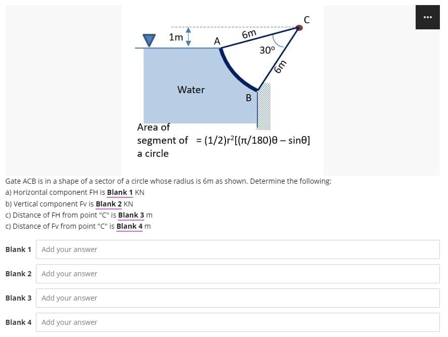 1m
6m
A
30°
Water
B
Area of
segment of = (1/2)r2[(n/180)0 – sine]
a circle
Gate ACB is in a shape of a sector of a circle whose radius is 6m as shown. Determine the following:
a) Horizontal component FH is Blank 1 KN
b) Vertical component Fv is Blank 2 KN
C) Distance of FH from point "C" is Blank 3 m
C) Distance of Fv from point "C" is Blank 4 m
Blank 1 Add your answer
Blank 2 Add your answer
Blank 3 Add your answer
Blank 4 Add your answer
