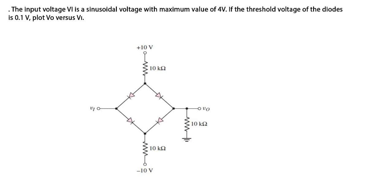 The input voltage VI is a sinusoidal voltage with maximum value of 4V. If the threshold voltage of the diodes
is 0.1 V, plot Vo versus Vi.
+10 V
10 k2
o vo
10 k2
10 k2
-10 V
w
