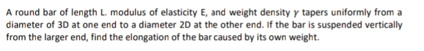 A round bar of length L. modulus of elasticity E, and weight density y tapers uniformly from a
diameter of 3D at one end to a diameter 2D at the other end. If the bar is suspended vertically
from the larger end, find the elongation of the bar caused by its own weight.
