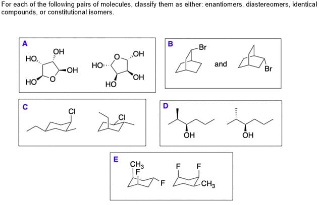 For each of the following pairs of molecules, classify them as either: enantiomers, diastereomers, identical
compounds, or constitutional isomers.
A
в
Br
OH
HO,
HO"
HO..
and
OH
Br
HO
HO
CI
ÕH
ÕH
E
CH3
|F
F F
CH3
