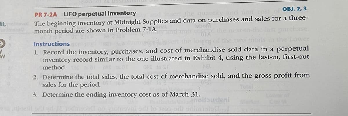 fit,
→→
N
W
:2wollo1 26
PR 7-2A LIFO perpetual inventory
OBJ. 2,3
the quantity and unit cost of
val The beginning inventory at Midnight Supplies and data on purchases and sales for a three-
month period are shown in Problem 7-1A.
nsl
loboM
urchase.
the Lower
of the
OTA
Instructions
the lowers of
1. Record the inventory, purchases, and cost of merchandise sold data in a perpetual
inventory record similar to the one illustrated in Exhibit 4, using the last-in, first-out
method.
OPS 16 ST
AEL
2. Determine the total sales, the total cost of merchandise sold, and the gross profit from
sales for the period.
ого
3. Determine the ending inventory cost as of March 31.
yd J
anoltbudeni
monova, od to 203 pri snimisand
Lower of