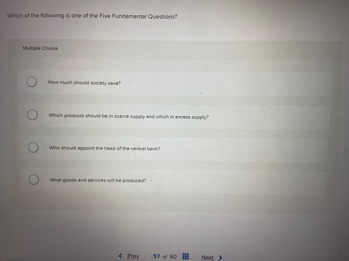 Which of the following is one of the Five Fundamental Questions?
Multiple Choice
O
How much should society save?
O
Which products should be in scarce supply and which in excess supply?
Who should appoint the head of the central bank?
O What goods and services will be produced?
< Prev
57 of 60
Next >
miif