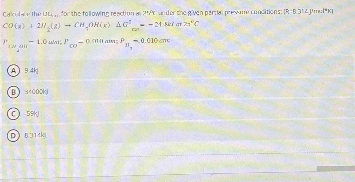 Calculate the DGxn for the following reaction at 25°C under the given partial pressure conditions: (R-8.314 J/mol*K)
CO(g) + 2H₂(g) → CH OH(g) AGO - 24.8kJ at 25°C
=
P CH₂OH
=
1.0 atm; P = 0.010 atm; P
H₂
CO
A) 9.4kJ
B 34000kJ
D
C) -59kJ
8.314kJ
= 0.010 atm