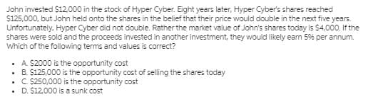 John invested $12,000 in the stock of Hyper Cyber. Eight years later, Hyper Cyber's shares reached
$125,000, but John held onto the shares in the belief that their price would double in the next five years.
Unfortunately, Hyper Cyber did not double. Rather the market value of John's shares today is S4,000. f the
shares were sold and the proceeds invested in another investment, they would likely earm 5% per annum.
Which of the following terms and values is correct?
. A. S2000 is the opportunity cost
• B. S125,000 is the opportunity cost of selling the shares today
• C S250,000 is the opportunity cost
• D. $12,000 is a sunk cost
