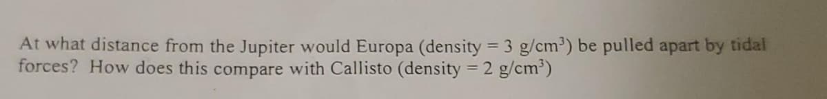 At what distance from the Jupiter would Europa (density = 3 g/cm³) be pulled apart by tidal
forces? How does this compare with Callisto (density = 2 g/cm')
%3D
