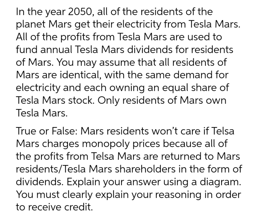 In the year 2050, all of the residents of the
planet Mars get their electricity from Tesla Mars.
All of the profits from Tesla Mars are used to
fund annual Tesla Mars dividends for residents
of Mars. You may assume that all residents of
Mars are identical, with the same demand for
electricity and each owning an equal share of
Tesla Mars stock. Only residents of Mars own
Tesla Mars.
True or False: Mars residents won't care if Telsa
Mars charges monopoly prices because all of
the profits from Telsa Mars are returned to Mars
residents/Tesla Mars shareholders in the form of
dividends. Explain your answer using a diagram.
You must clearly explain your reasoning in order
to receive credit.
